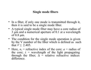 Single mode fibers
• In a fiber, if only one mode is transmitted through it,
then it is said to be a single mode fiber.
• A typical single mode fiber may have a core radius of
3 μm and a numerical aperture of 0.1 at a wavelength
of 0.8 μm.
• The condition for the single mode operation is given
by the V number of the fiber which is defined as such
that V ≤ 2.405.
• Here, n1 = refractive index of the core; a = radius of
the core; λ = wavelength of the light propagating
through the fiber; Δ = relative refractive indices
difference.
 