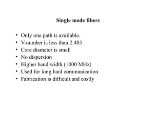 Single mode fibers
• Only one path is available.
• V-number is less than 2.405
• Core diameter is small
• No dispersion
• Higher band width (1000 MHz)
• Used for long haul communication
• Fabrication is difficult and costly
 