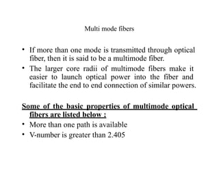 Multi mode fibers
• If more than one mode is transmitted through optical
fiber, then it is said to be a multimode fiber.
• The larger core radii of multimode fibers make it
easier to launch optical power into the fiber and
facilitate the end to end connection of similar powers.
Some of the basic properties of multimode optical
fibers are listed below :
• More than one path is available
• V-number is greater than 2.405
 