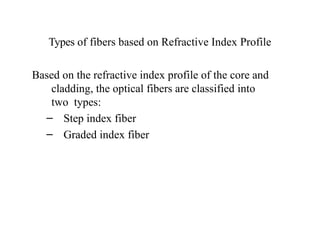 Types of fibers based on Refractive Index Profile
Based on the refractive index profile of the core and
cladding, the optical fibers are classified into
two types:
– Step index fiber
– Graded index fiber
 