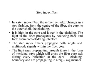 Step index fiber
• In a step index fiber, the refractive index changes in a
step fashion, from the centre of the fiber, the core, to
the outer shell, the cladding.
• It is high in the core and lower in the cladding. The
light in the fiber propagates by bouncing back and
forth from core-cladding interface.
• The step index fibers propagate both single and
multimode signals within the fiber core.
• The light rays propagating through it are in the form
of meridinal rays which will cross the fiber core axis
during every reflection at the core – cladding
boundary and are propagating in a zig – zag manner.
 