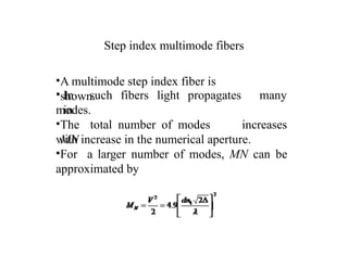 Step index multimode fibers
•A multimode step index fiber is
shown.
• In such fibers light propagates
in
many
modes.
•The total number of modes
MN
increases
can be
with increase in the numerical aperture.
•For a larger number of modes, MN
approximated by
 