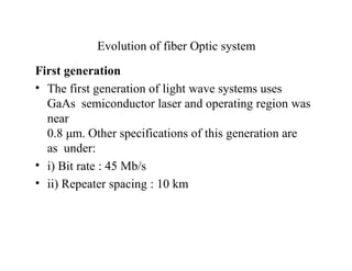 Evolution of fiber Optic system
First generation
• The first generation of light wave systems uses
GaAs semiconductor laser and operating region was
near
0.8 μm. Other specifications of this generation are
as under:
• i) Bit rate : 45 Mb/s
• ii) Repeater spacing : 10 km
 
