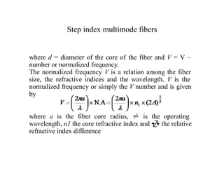 Step index multimode fibers
where d = diameter of the core of the fiber and V = V –
number or normalized frequency.
The normalized frequency V is a relation among the fiber
size, the refractive indices and the wavelength. V is the
normalized frequency or simply the V number and is given
by
where a is the fiber core radius,  is the operating
wavelength, n1 the core refractive index and  the relative
refractive index difference
 