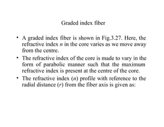 Graded index fiber
• A graded index fiber is shown in Fig.3.27. Here, the
refractive index n in the core varies as we move away
from the centre.
• The refractive index of the core is made to vary in the
form of parabolic manner such that the maximum
refractive index is present at the centre of the core.
• The refractive index (n) profile with reference to the
radial distance (r) from the fiber axis is given as:
 