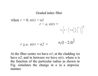 Graded index fiber
At the fiber centre we have n1; at the cladding we
have n2; and in between we have n(r), where n is
the function of the particular radius as shown in
Fig. simulates the change in n in a stepwise
manner.
 