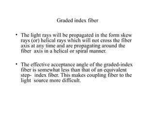 Graded index fiber
• The light rays will be propagated in the form skew
rays (or) helical rays which will not cross the fiber
axis at any time and are propagating around the
fiber axis in a helical or spiral manner.
• The effective acceptance angle of the graded-index
fiber is somewhat less than that of an equivalent
step- index fiber. This makes coupling fiber to the
light source more difficult.
 