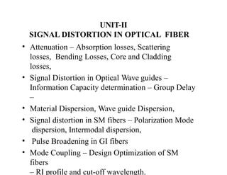 UNIT-II
SIGNAL DISTORTION IN OPTICAL FIBER
• Attenuation – Absorption losses, Scattering
losses, Bending Losses, Core and Cladding
losses,
• Signal Distortion in Optical Wave guides –
Information Capacity determination – Group Delay
–
• Material Dispersion, Wave guide Dispersion,
• Signal distortion in SM fibers – Polarization Mode
dispersion, Intermodal dispersion,
• Pulse Broadening in GI fibers
• Mode Coupling – Design Optimization of SM
fibers
– RI profile and cut-off wavelength.
 