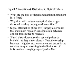 Signal Attenuation & Distortion in Optical Fibers
• What are the loss or signal attenuation mechanism
in a fiber?
• Why & to what degree do optical signals get
distorted as they propagate down a fiber?
• Signal attenuation (fiber loss) largely determines
the maximum repeaterless separation between
optical transmitter & receiver.
• Signal distortion cause that optical pulses to
broaden as they travel along a fiber, the overlap
between neighboring pulses, creating errors in the
receiver output, resulting in the limitation of
information- carrying capacity of a fiber.
 
