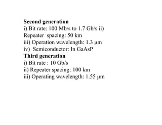 Second generation
i) Bit rate: 100 Mb/s to 1.7 Gb/s ii)
Repeater spacing: 50 km
iii) Operation wavelength: 1.3 μm
iv) Semiconductor: In GaAsP
Third generation
i) Bit rate : 10 Gb/s
ii) Repeater spacing: 100 km
iii) Operating wavelength: 1.55 μm
 
