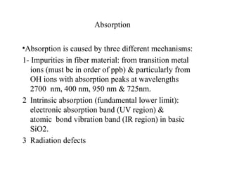 Absorption
•Absorption is caused by three different mechanisms:
1- Impurities in fiber material: from transition metal
ions (must be in order of ppb) & particularly from
OH ions with absorption peaks at wavelengths
2700 nm, 400 nm, 950 nm & 725nm.
2 Intrinsic absorption (fundamental lower limit):
electronic absorption band (UV region) &
atomic bond vibration band (IR region) in basic
SiO2.
3 Radiation defects
 