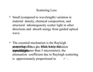 Scattering Loss
• Small (compared to wavelength) variation in
material density, chemical composition, and
structural inhomogeneity scatter light in other
directions and absorb energy from guided optical
wave.
• The essential mechanism is the Rayleigh
scattering. Since the black body radiation
classically is
proportional to (this is true for
wavelength
 
4
typically greater than 5 micrometer), the
attenuation coefficient due to Rayleigh scattering
is approximately proportional to   4
.
 