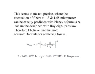 This seems to me not precise, where the
attenuation of fibers at 1.3 & 1.55 micrometer
can be exactly predicted with Planck’s formula &
can not be described with Rayleigh-Jeans law.
Therefore I believe that the more
accurate formula for scattering loss is
 