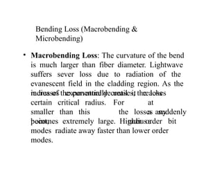 Bending Loss (Macrobending &
Microbending)
• Macrobending Loss: The curvature of the bend
is much larger than fiber diameter. Lightwave
suffers sever loss due to radiation of the
evanescent field in the cladding region. As the
radius of the curvature decreases, the loss
increases exponentially until it
For
reaches
at
a any
radiusa bit
certain critical radius.
smaller than this
point,
the losses suddenly
becomes extremely large. Higher order
modes radiate away faster than lower order
modes.
 
