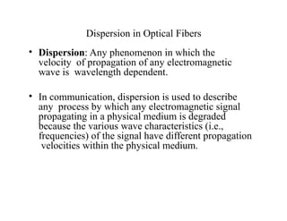 Dispersion in Optical Fibers
• Dispersion: Any phenomenon in which the
velocity of propagation of any electromagnetic
wave is wavelength dependent.
• In communication, dispersion is used to describe
any process by which any electromagnetic signal
propagating in a physical medium is degraded
because the various wave characteristics (i.e.,
frequencies) of the signal have different propagation
velocities within the physical medium.
 
