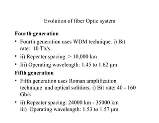 Evolution of fiber Optic system
Fourth generation
• Fourth generation uses WDM technique. i) Bit
rate: 10 Tb/s
• ii) Repeater spacing: > 10,000 km
• Iii) Operating wavelength: 1.45 to 1.62 μm
Fifth generation
• Fifth generation uses Roman amplification
technique and optical solitiors. i) Bit rate: 40 - 160
Gb/s
• ii) Repeater spacing: 24000 km - 35000 km
iii) Operating wavelength: 1.53 to 1.57 μm
 