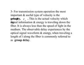 3- For transmission system operation the most
important & useful type of velocity is the
group
velocity, . This is the actual velocity which
the
signal information & energy is traveling down the
fiber. It is always less than the speed of light in the
medium. The observable delay experiences by the
optical signal waveform & energy, when traveling a
length of l along the fiber is commonly referred to
as group delay.
g
V
 