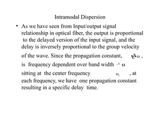Intramodal Dispersion
• As we have seen from Input/output signal
relationship in optical fiber, the output is proportional
to the delayed version of the input signal, and the
delay is inversely proportional to the group velocity
of the wave. Since the propagation constant, ω ,
is frequency dependent over band width  (
ω
)
sitting at the center frequency ωc
, at
each frequency, we have one propagation constant
resulting in a specific delay time.
 