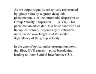 As the output signal is collectively represented
by group velocity & group delay this
phenomenon is called intramodal dispersion or
Group Velocity Dispersion (GVD). This
phenomenon arises due to a finite bandwidth of
the optical source, dependency of refractive
index on the wavelength and the modal
dependency of the group velocity.
In the case of optical pulse propagation down
the fiber, GVD causes pulse broadening,
leading to Inter Symbol Interference (ISI).
 