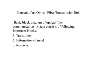 Element of an Optical Fiber Transmission link
Basic block diagram of optical fiber
communication system consists of following
important blocks.
1. Transmitter
2. Information channel
3. Receiver.
 