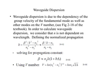Waveguide Dispersion
• Waveguide dispersion is due to the dependency of the
group velocity of the fundamental mode as well as
other modes on the V number, (see Fig 2-18 of the
textbook). In order to calculate waveguide
dispersion, we consider that n is not dependent on
wavelength. Defining the normalized propagation
constant b as:
 