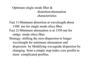 Optimum single mode fiber &
distortion/attenuation
characteristics
Fact 1) Minimum distortion at wavelength about
1300 nm for single mode silica fiber.
Fact 2) Minimum attenuation is at 1550 nm for
sinlge mode silica fiber.
Strategy: shifting the zero-dispersion to longer
wavelength for minimum attenuation and
dispersion by Modifying waveguide dispersion by
changing from a simple step-index core profile to
more complicated profiles.
 