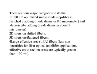 There are four major categories to do that:
11300 nm optimized single mode step-fibers:
matched cladding (mode diameter 9.6 micrometer) and
depressed-cladding (mode diameter about 9
micrometer)
2Dispersion shifted fibers.
3Dispersion-flattened fibers.
4Large-effective area (LEA) fibers (less non
linearities for fiber optical amplifier applications,
effective cross section areas are typically greater
than 100 m2
).
 