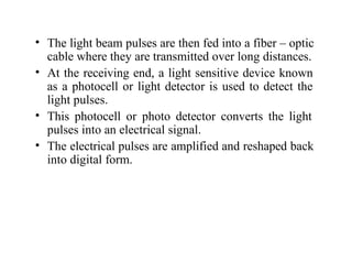 • The light beam pulses are then fed into a fiber – optic
cable where they are transmitted over long distances.
• At the receiving end, a light sensitive device known
as a photocell or light detector is used to detect the
light pulses.
• This photocell or photo detector converts the light
pulses into an electrical signal.
• The electrical pulses are amplified and reshaped back
into digital form.
 