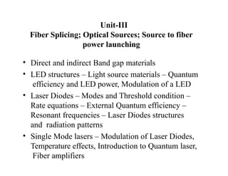 Unit-III
Fiber Splicing; Optical Sources; Source to fiber
power launching
• Direct and indirect Band gap materials
• LED structures – Light source materials – Quantum
efficiency and LED power, Modulation of a LED
• Laser Diodes – Modes and Threshold condition –
Rate equations – External Quantum efficiency –
Resonant frequencies – Laser Diodes structures
and radiation patterns
• Single Mode lasers – Modulation of Laser Diodes,
Temperature effects, Introduction to Quantum laser,
Fiber amplifiers
 