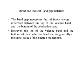 Direct and indirect Band gap materials
• The band gap represents the minimum energy
difference between the top of the valence band
and the bottom of the conduction band.
• However, the top of the valence band and the
bottom of the conduction band are not generally at
the same value of the electron momentum.
 
