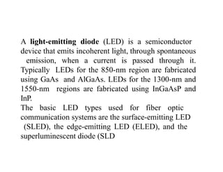 A light-emitting diode (LED) is a semiconductor
device that emits incoherent light, through spontaneous
emission, when a current is passed through it.
Typically LEDs for the 850-nm region are fabricated
using GaAs and AlGaAs. LEDs for the 1300-nm and
1550-nm regions are fabricated using InGaAsP and
InP.
The basic LED types used for fiber optic
communication systems are the surface-emitting LED
(SLED), the edge-emitting LED (ELED), and the
superluminescent diode (SLD
 