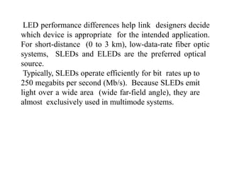 LED performance differences help link designers decide
which device is appropriate for the intended application.
For short-distance (0 to 3 km), low-data-rate fiber optic
systems, SLEDs and ELEDs are the preferred optical
source.
Typically, SLEDs operate efficiently for bit rates up to
250 megabits per second (Mb/s). Because SLEDs emit
light over a wide area (wide far-field angle), they are
almost exclusively used in multimode systems.
 