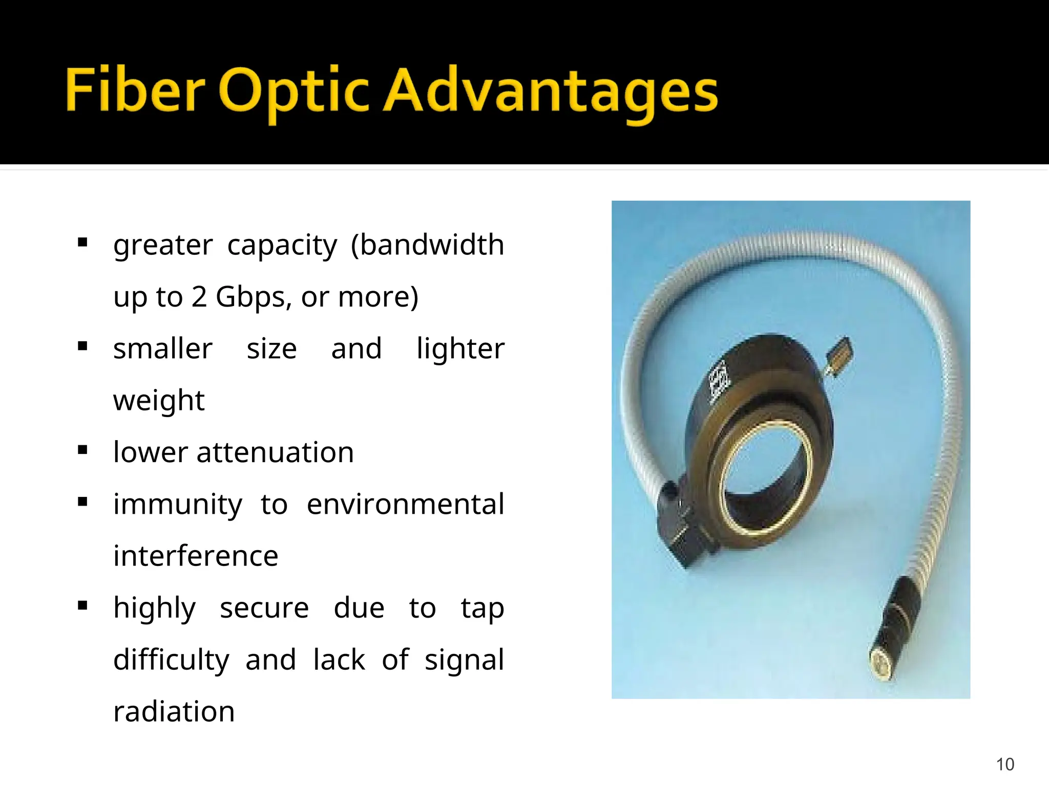  greater capacity (bandwidth
up to 2 Gbps, or more)
 smaller size and lighter
weight
 lower attenuation
 immunity to environmental
interference
 highly secure due to tap
difficulty and lack of signal
radiation
10
 