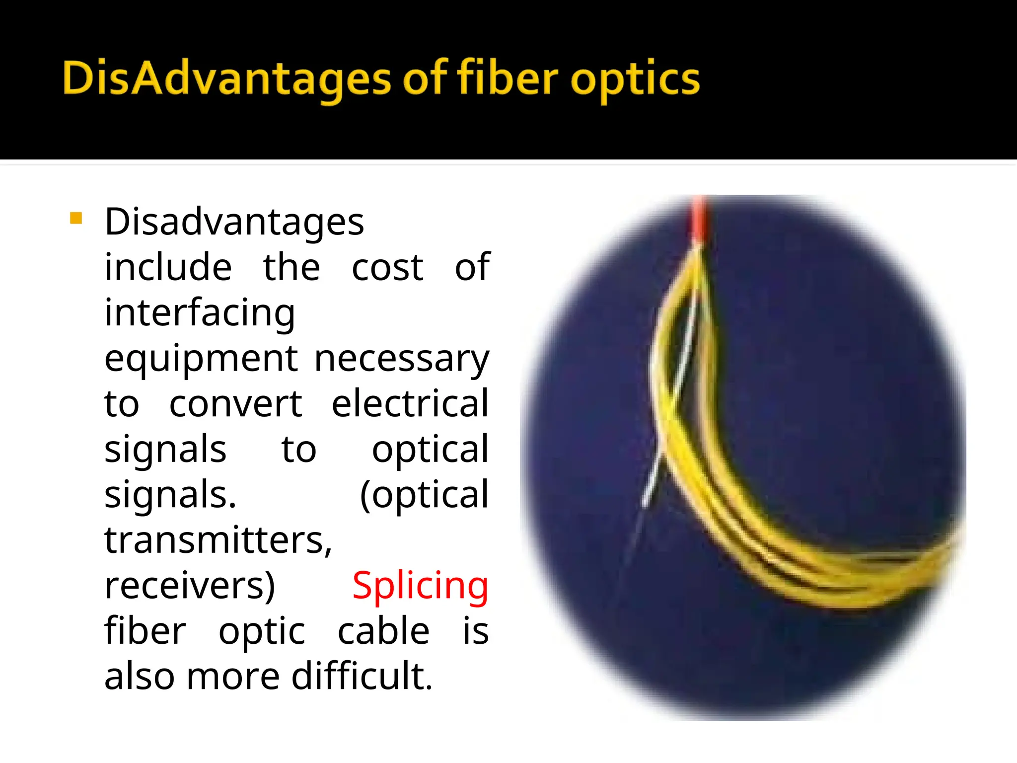  Disadvantages
include the cost of
interfacing
equipment necessary
to convert electrical
signals to optical
signals. (optical
transmitters,
receivers) Splicing
fiber optic cable is
also more difficult.
 