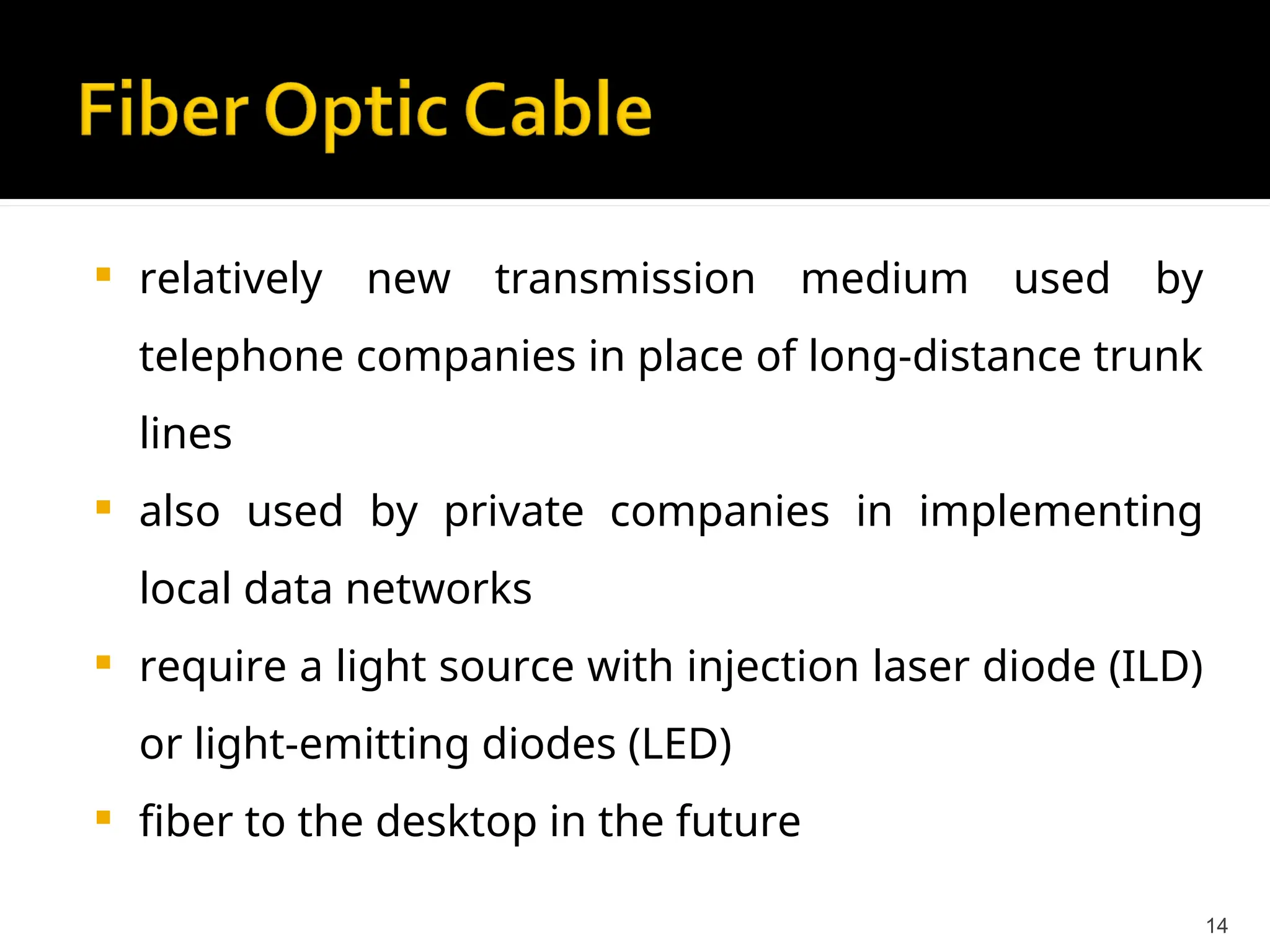  relatively new transmission medium used by
telephone companies in place of long-distance trunk
lines
 also used by private companies in implementing
local data networks
 require a light source with injection laser diode (ILD)
or light-emitting diodes (LED)
 fiber to the desktop in the future
14
 