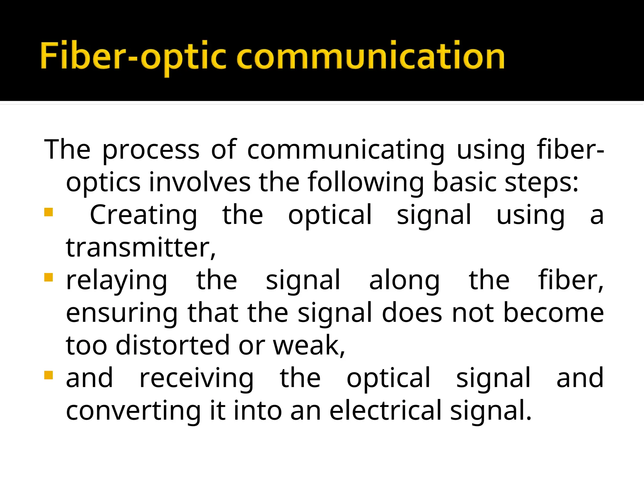 The process of communicating using fiber-
optics involves the following basic steps:
 Creating the optical signal using a
transmitter,
 relaying the signal along the fiber,
ensuring that the signal does not become
too distorted or weak,
 and receiving the optical signal and
converting it into an electrical signal.
 