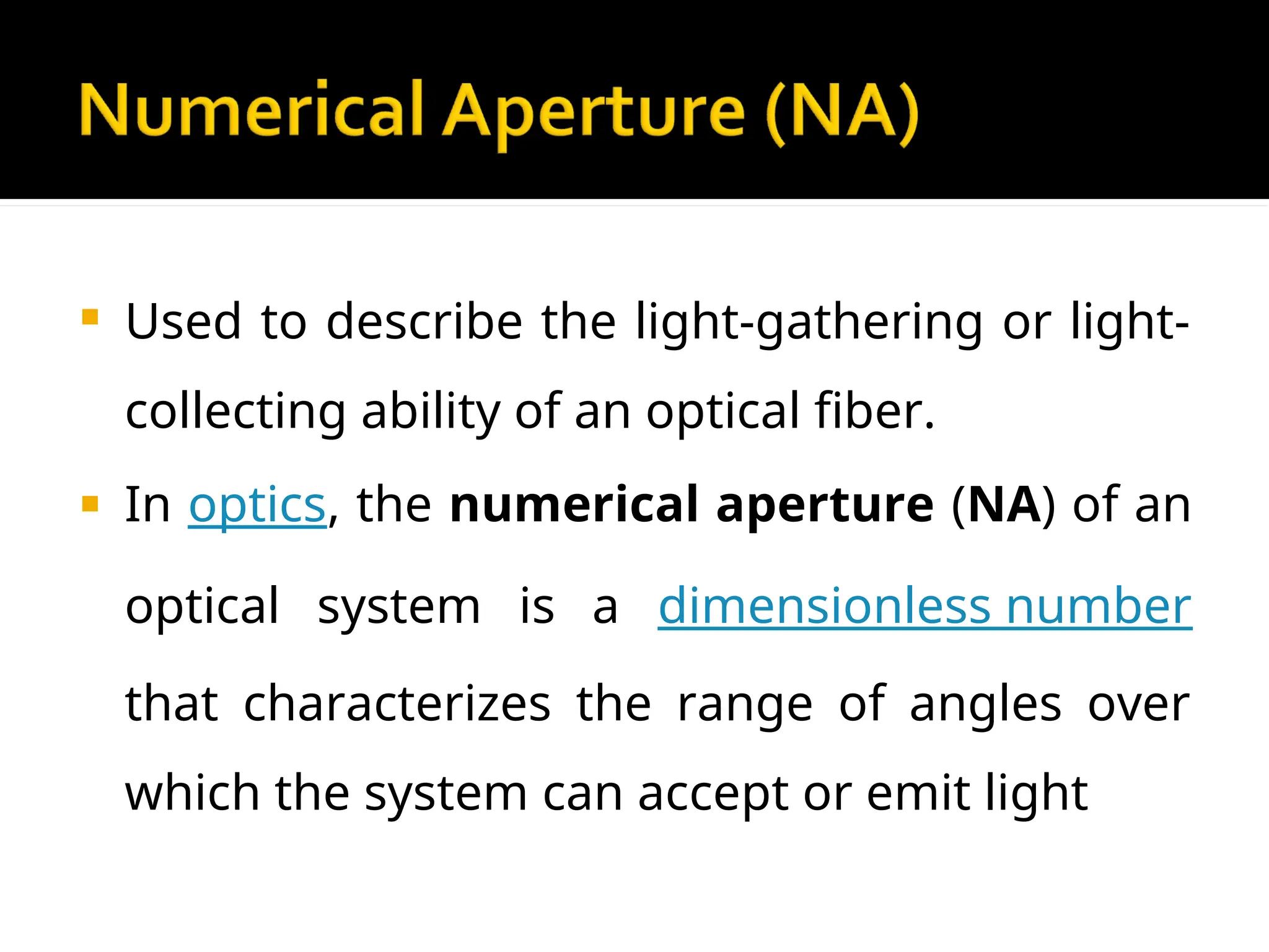  Used to describe the light-gathering or light-
collecting ability of an optical fiber.
 In optics, the numerical aperture (NA) of an
optical system is a dimensionless number
that characterizes the range of angles over
which the system can accept or emit light
 
