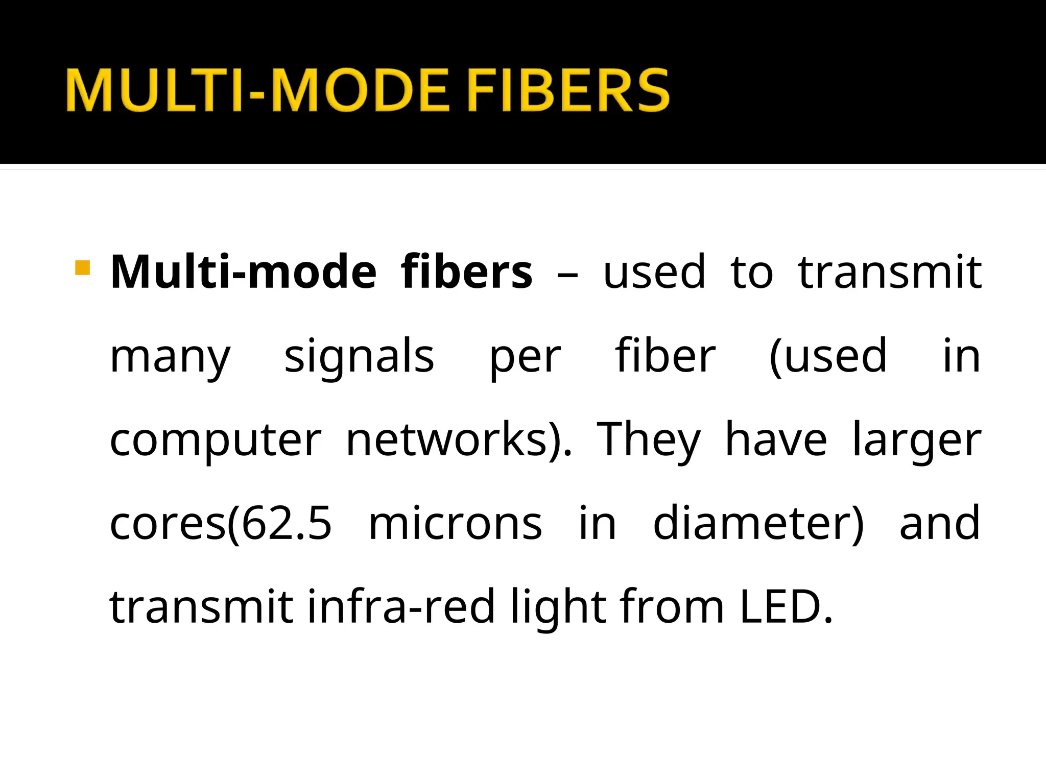  Multi-mode fibers – used to transmit
many signals per fiber (used in
computer networks). They have larger
cores(62.5 microns in diameter) and
transmit infra-red light from LED.
 