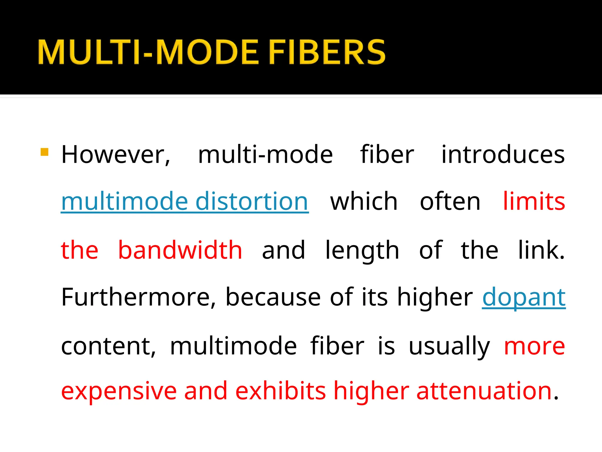  However, multi-mode fiber introduces
multimode distortion which often limits
the bandwidth and length of the link.
Furthermore, because of its higher dopant
content, multimode fiber is usually more
expensive and exhibits higher attenuation.
 