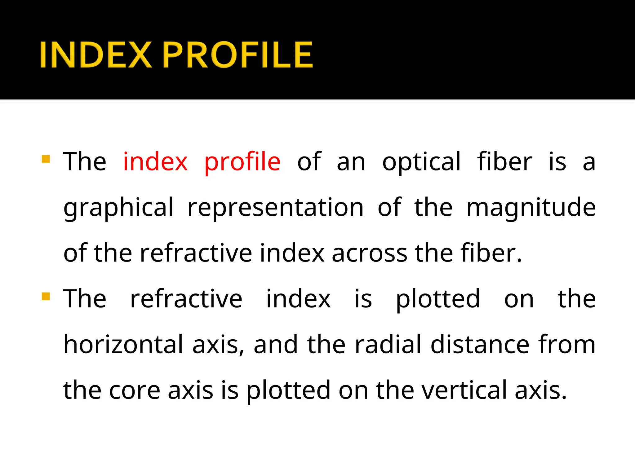  The index profile of an optical fiber is a
graphical representation of the magnitude
of the refractive index across the fiber.
 The refractive index is plotted on the
horizontal axis, and the radial distance from
the core axis is plotted on the vertical axis.
 
