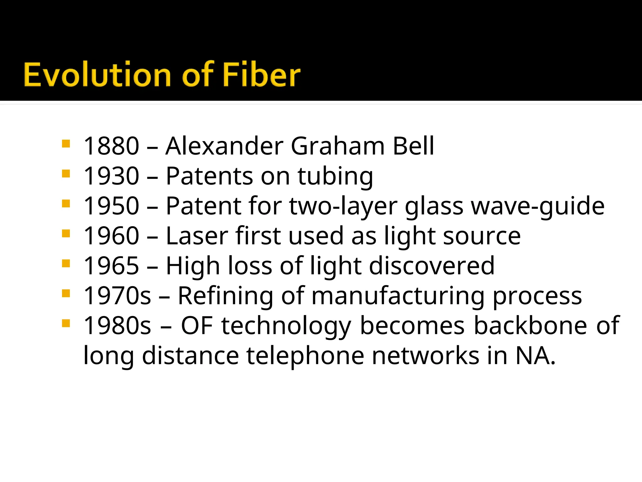  1880 – Alexander Graham Bell
 1930 – Patents on tubing
 1950 – Patent for two-layer glass wave-guide
 1960 – Laser first used as light source
 1965 – High loss of light discovered
 1970s – Refining of manufacturing process
 1980s – OF technology becomes backbone of
long distance telephone networks in NA.
 