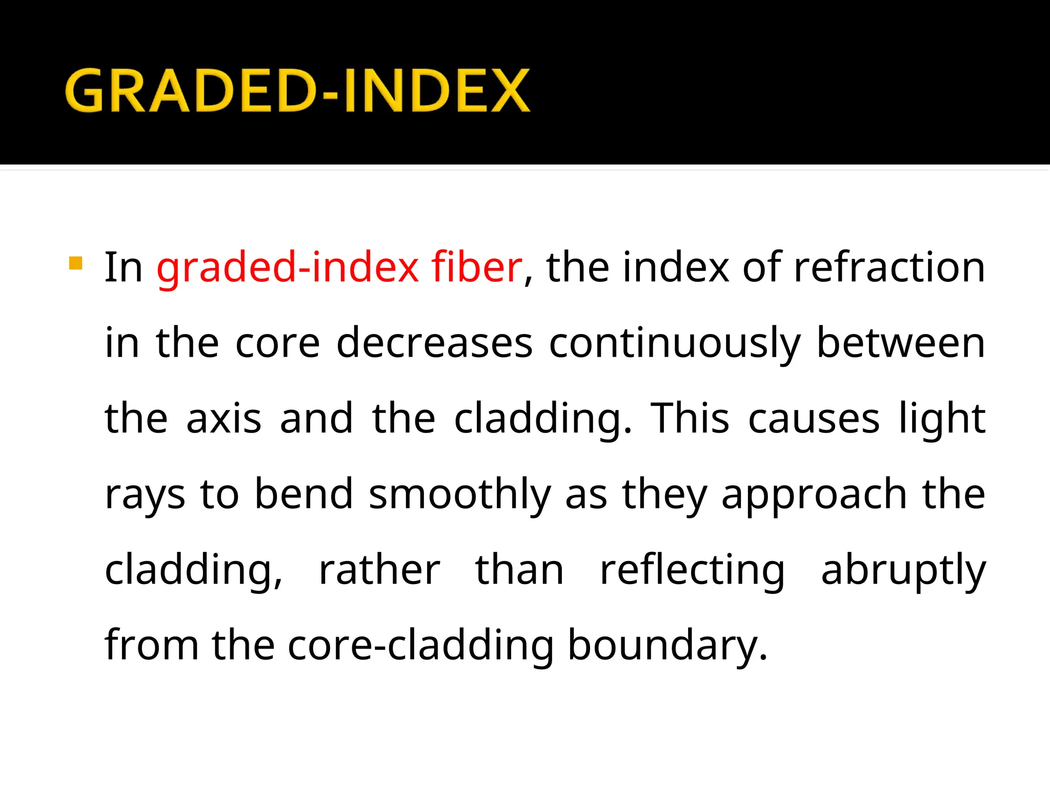  In graded-index fiber, the index of refraction
in the core decreases continuously between
the axis and the cladding. This causes light
rays to bend smoothly as they approach the
cladding, rather than reflecting abruptly
from the core-cladding boundary.
 