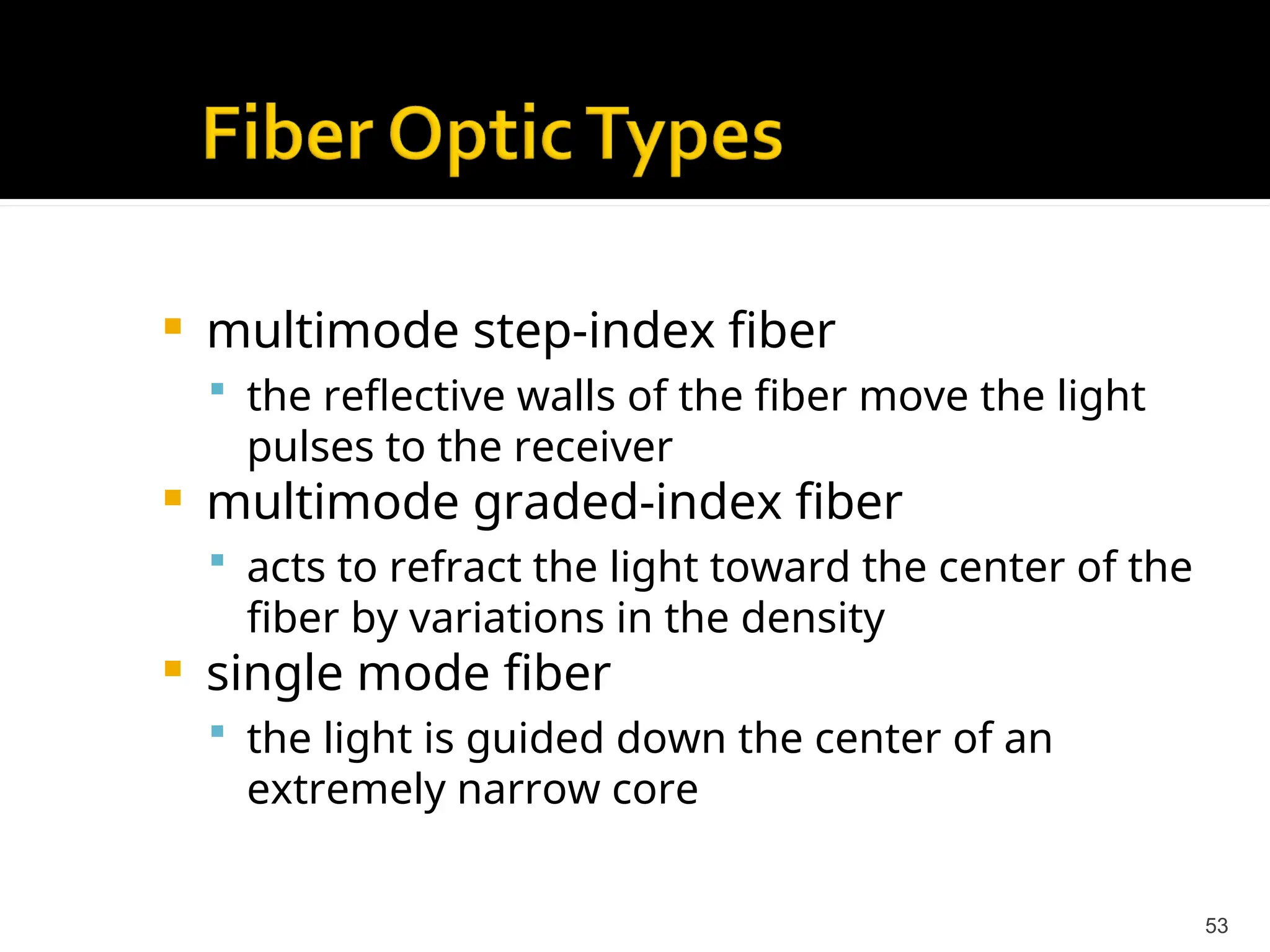  multimode step-index fiber
 the reflective walls of the fiber move the light
pulses to the receiver
 multimode graded-index fiber
 acts to refract the light toward the center of the
fiber by variations in the density
 single mode fiber
 the light is guided down the center of an
extremely narrow core
53
 