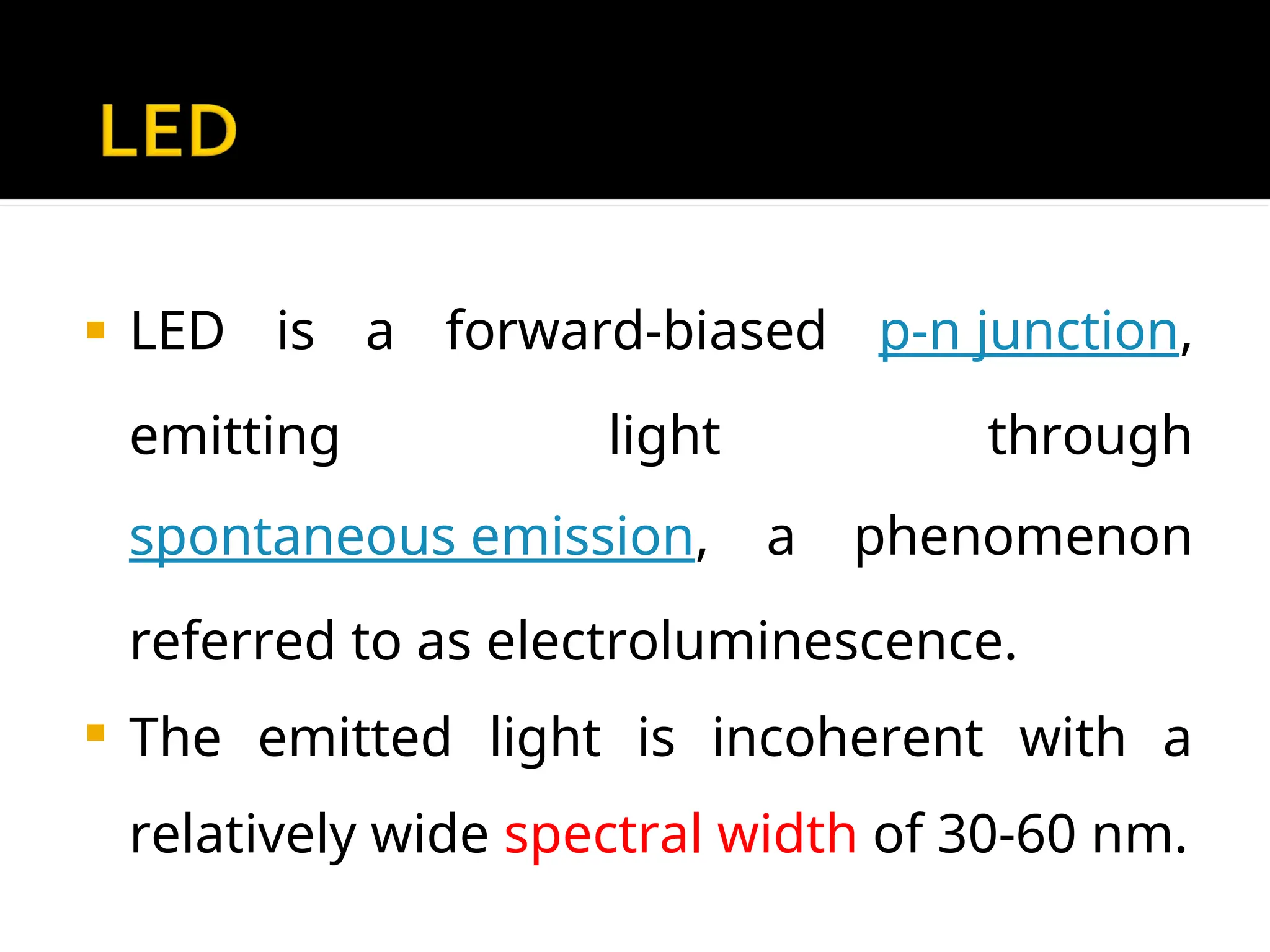  LED is a forward-biased p-n junction,
emitting light through
spontaneous emission, a phenomenon
referred to as electroluminescence.
 The emitted light is incoherent with a
relatively wide spectral width of 30-60 nm.
 
