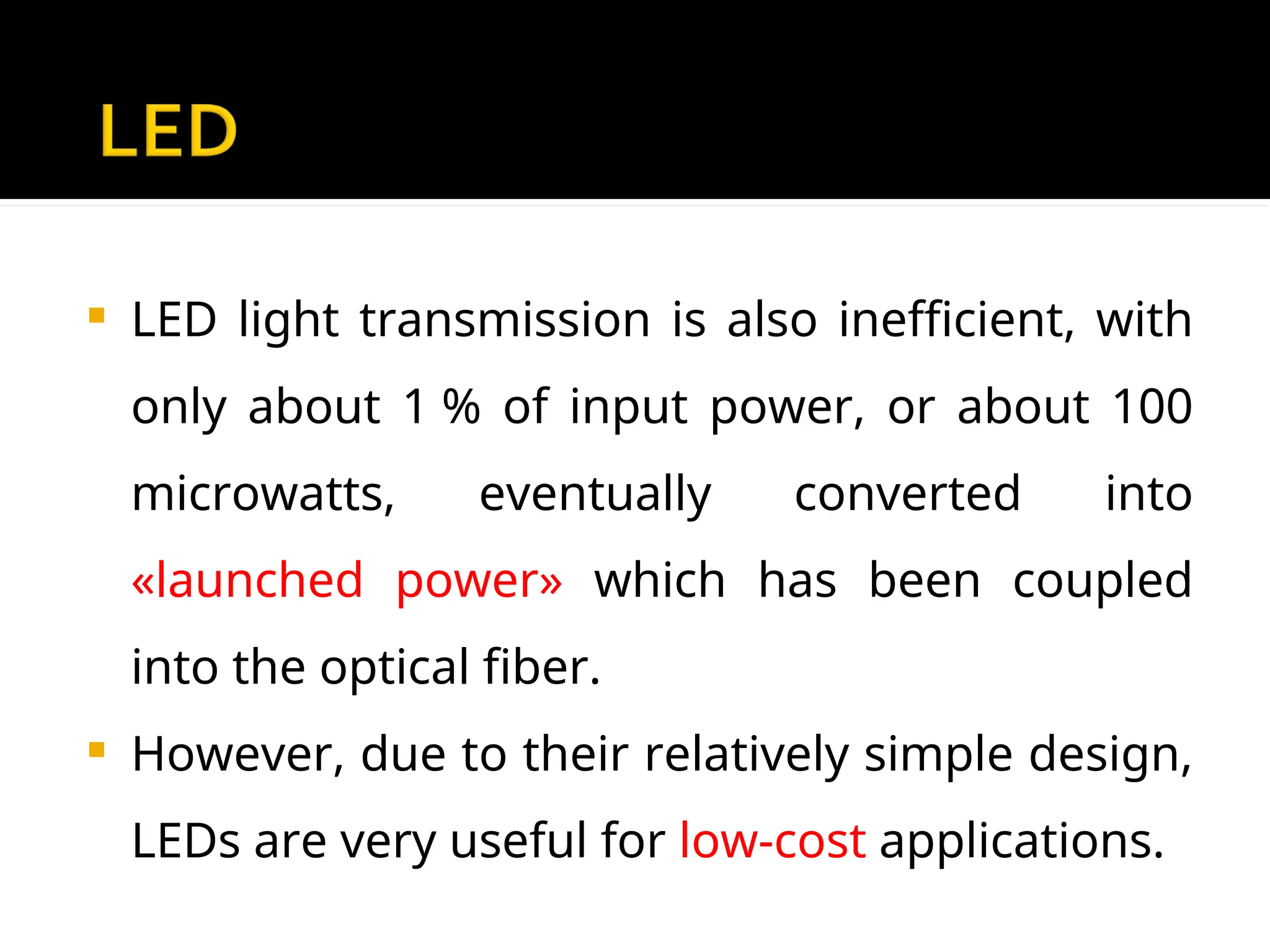  LED light transmission is also inefficient, with
only about 1 % of input power, or about 100
microwatts, eventually converted into
«launched power» which has been coupled
into the optical fiber.
 However, due to their relatively simple design,
LEDs are very useful for low-cost applications.
 