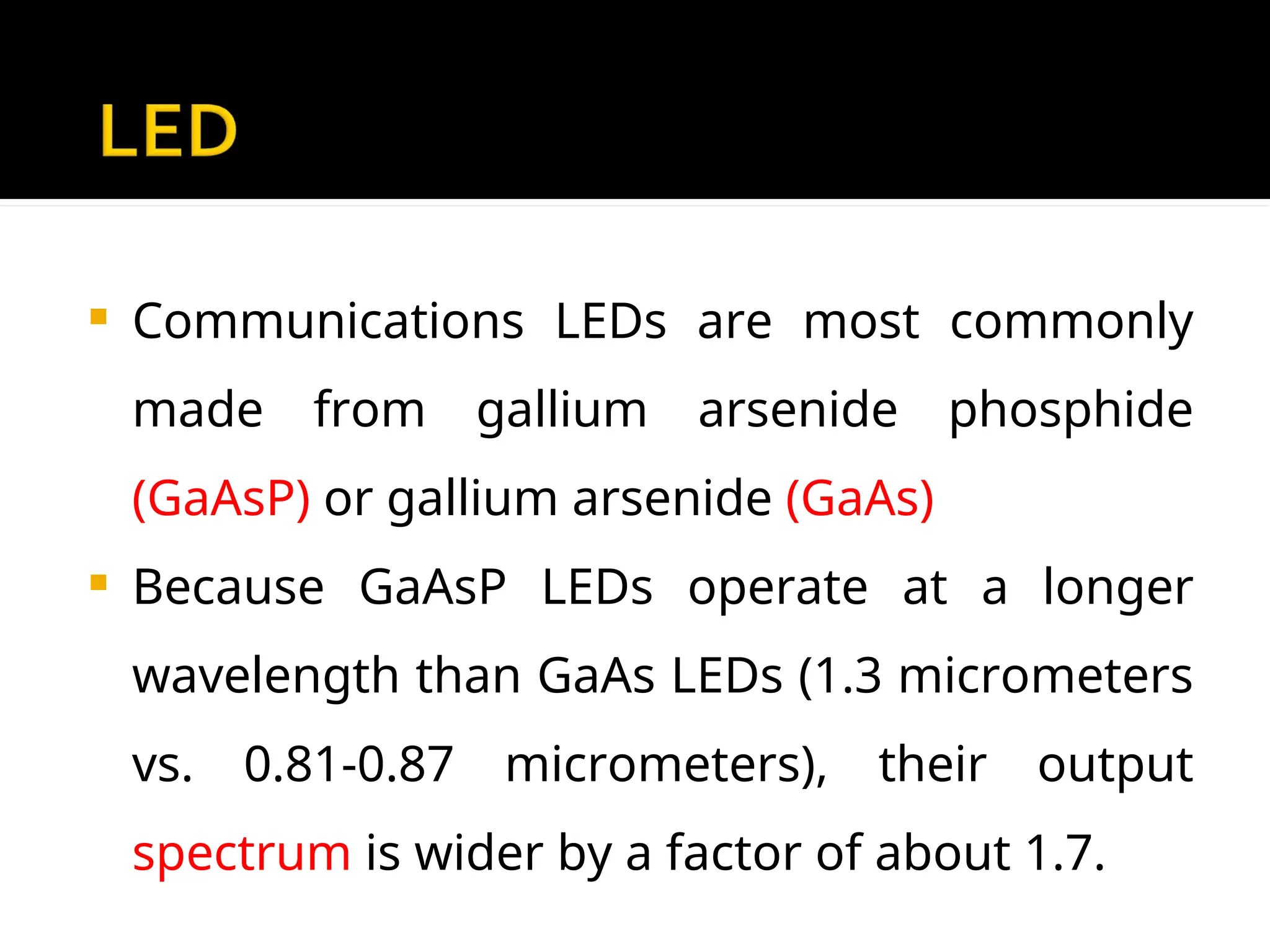  Communications LEDs are most commonly
made from gallium arsenide phosphide
(GaAsP) or gallium arsenide (GaAs)
 Because GaAsP LEDs operate at a longer
wavelength than GaAs LEDs (1.3 micrometers
vs. 0.81-0.87 micrometers), their output
spectrum is wider by a factor of about 1.7.
 