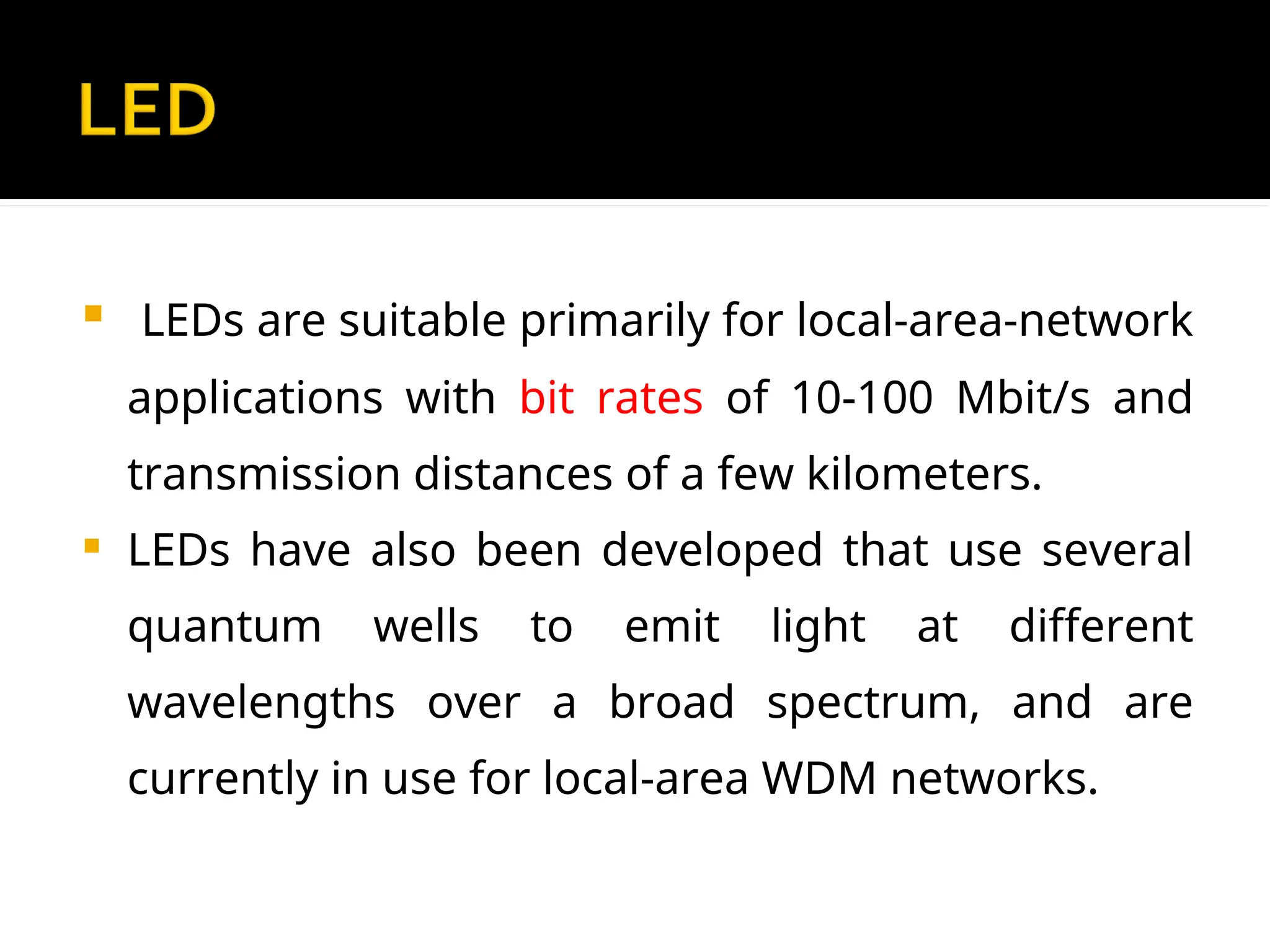  LEDs are suitable primarily for local-area-network
applications with bit rates of 10-100 Mbit/s and
transmission distances of a few kilometers.
 LEDs have also been developed that use several
quantum wells to emit light at different
wavelengths over a broad spectrum, and are
currently in use for local-area WDM networks.
 