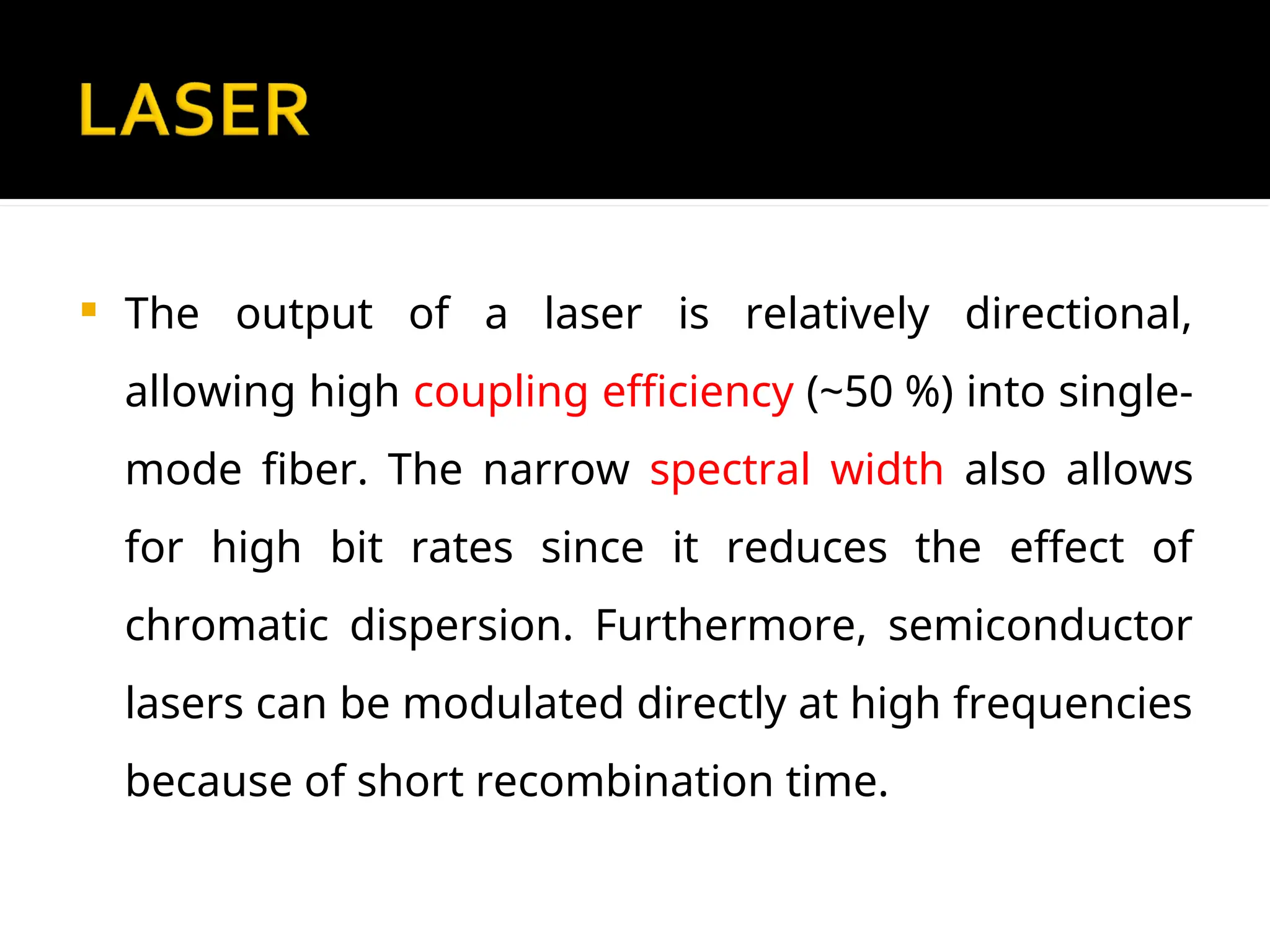  The output of a laser is relatively directional,
allowing high coupling efficiency (~50 %) into single-
mode fiber. The narrow spectral width also allows
for high bit rates since it reduces the effect of
chromatic dispersion. Furthermore, semiconductor
lasers can be modulated directly at high frequencies
because of short recombination time.
 
