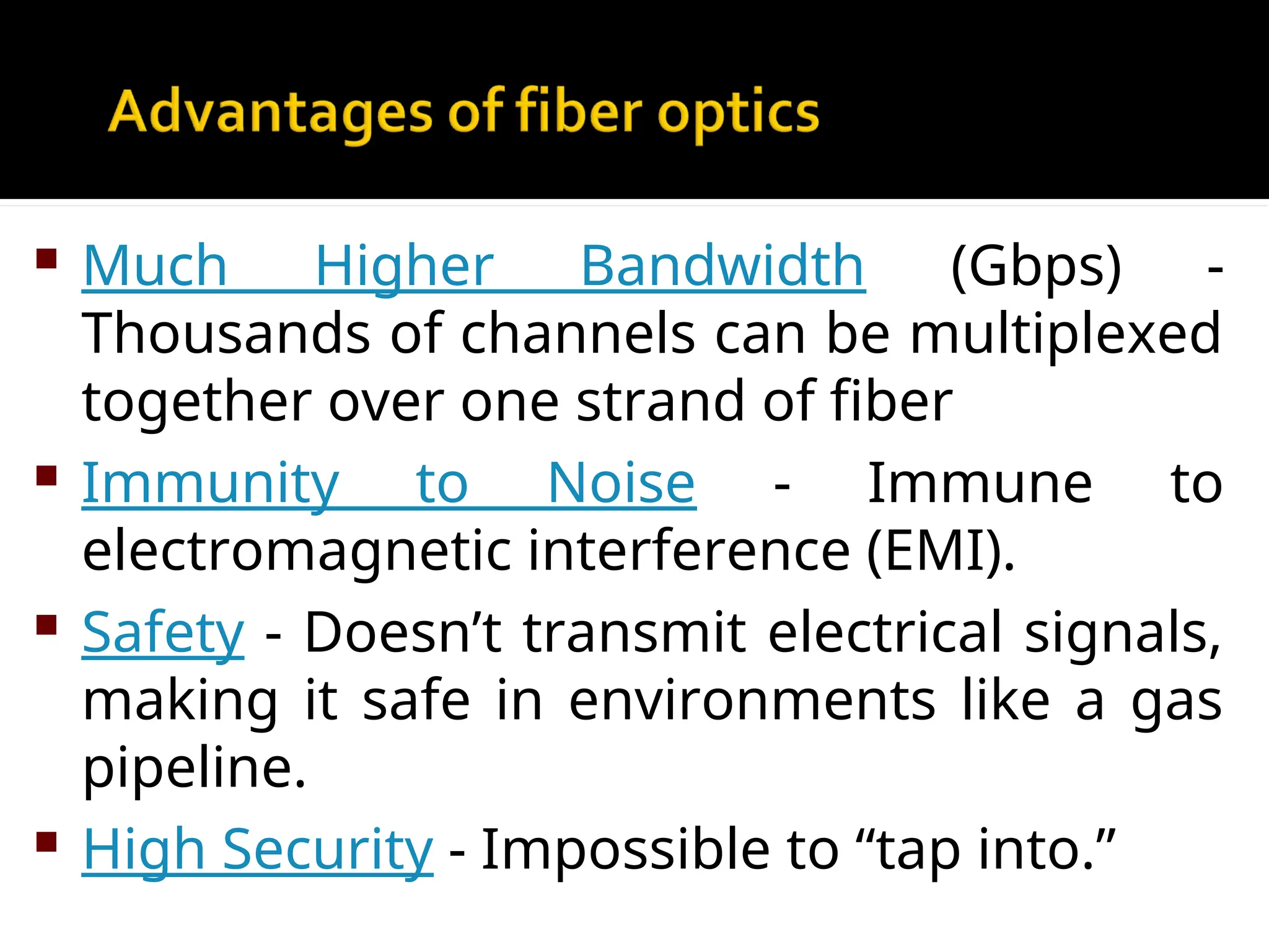  Much Higher Bandwidth (Gbps) -
Thousands of channels can be multiplexed
together over one strand of fiber
 Immunity to Noise - Immune to
electromagnetic interference (EMI).
 Safety - Doesn’t transmit electrical signals,
making it safe in environments like a gas
pipeline.
 High Security - Impossible to “tap into.”
 