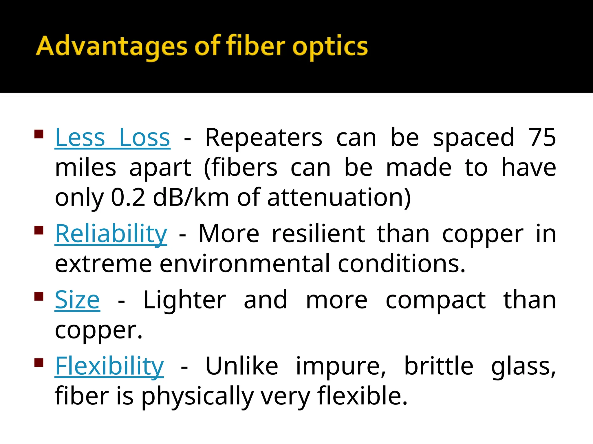  Less Loss - Repeaters can be spaced 75
miles apart (fibers can be made to have
only 0.2 dB/km of attenuation)
 Reliability - More resilient than copper in
extreme environmental conditions.
 Size - Lighter and more compact than
copper.
 Flexibility - Unlike impure, brittle glass,
fiber is physically very flexible.
 